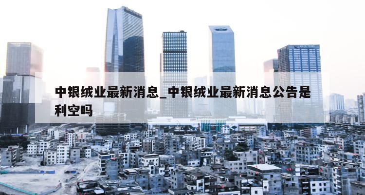 中银绒业最新动态更新，最新消息汇总